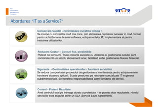 Abordarea “IT as a Service?”
Control - Platesti Rezultate
Aveti controlul total pe intreaga durata a proiectului - se platesc doar rezultatele. Nivelul
serviciilor este asigurat printr-un SLA (Service Level Agreement).
Conservare Capital - minimizeaza investitia initiala !
Se incepe cu o investitie mult mai mica, prin eliminarea capitalului necesar in mod normal
pentru achizitionarea licentei software, echipamentelor IT, implementare si pentru
instruirea utilizatorilor.
Reducere Costuri - Costuri fixe, predictibile
Platesti cat consumi. Toate costurile asociate cu utilizarea si gestionarea solutiei sunt
combinate intr-un simplu abonament lunar, facilitand astfel gestionarea fluxului financiar.
Siguranta - Continuitatea operatiunilor / furnizarii serviciilor
Se reduce compexitatea procesului de gestionare si mentenanta pentru echipamentele
hardware si pentru aplicatii. Scade presiunea pe resursele specializate IT in general
subdimensionate. Se transfera responsabilitatea catre furnizorul de servicii.
 