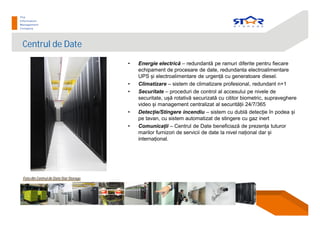 Centrul de Date
• Energie electric – redundant pe ramuri diferite pentru fiecare
echipament de procesare de date, redundanta electroalimentare
UPS i electroalimentare de urgen cu generatoare diesel.
• Climatizare – sistem de climatizare profesional, redundant n+1
• Securitate – proceduri de control al accesului pe nivele de
securitate, u rotativ securizat cu cititor biometric, supraveghere
video i management centralizat al securit ii 24/7/365
• Detec ie/Stingere incendiu – sistem cu dubl detec ie în podea i
pe tavan, cu sistem automatizat de stingere cu gaz inert
• Comunica ii – Centrul de Date beneficiaz de prezen a tuturor
marilor furnizori de servicii de date la nivel na ional dar i
interna ional.
Foto din Centrul de Date Star Storage
 