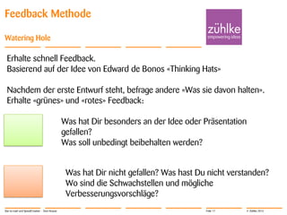 © Zühlke 2013
Feedback Methode
Watering Hole
Star-to-road und SpeedCreation - Sven Krause Folie 17
Erhalte schnell Feedback.
Basierend auf der Idee von Edward de Bonos «Thinking Hats»
Nachdem der erste Entwurf steht, befrage andere «Was sie davon halten».
Erhalte «grünes» und «rotes» Feedback:
Was hat Dir besonders an der Idee oder Präsentation
gefallen?
Was soll unbedingt beibehalten werden?
Was hat Dir nicht gefallen? Was hast Du nicht verstanden?
Wo sind die Schwachstellen und mögliche
Verbesserungsvorschläge?
 