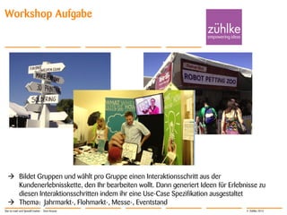 © Zühlke 2013
Workshop Aufgabe
 Bildet Gruppen und wählt pro Gruppe einen Interaktionsschritt aus der
Kundenerlebnisskette, den Ihr bearbeiten wollt. Dann generiert Ideen für Erlebnisse zu
diesen Interaktionsschritten indem ihr eine Use-Case Spezifikation ausgestaltet
 Thema: Jahrmarkt-, Flohmarkt-, Messe-, Eventstand
Star-to-road und SpeedCreation - Sven Krause
 
