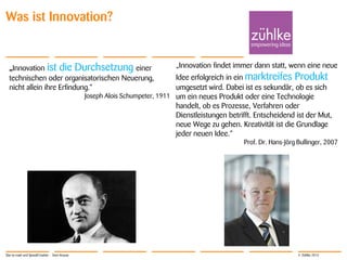 © Zühlke 2013
Was ist Innovation?
„Innovation ist die Durchsetzung einer
technischen oder organisatorischen Neuerung,
nicht allein ihre Erfindung.“
Joseph Alois Schumpeter, 1911
„Innovation findet immer dann statt, wenn eine neue
Idee erfolgreich in ein marktreifes Produkt
umgesetzt wird. Dabei ist es sekundär, ob es sich
um ein neues Produkt oder eine Technologie
handelt, ob es Prozesse, Verfahren oder
Dienstleistungen betrifft. Entscheidend ist der Mut,
neue Wege zu gehen. Kreativität ist die Grundlage
jeder neuen Idee.“
Prof. Dr. Hans-Jörg Bullinger, 2007
Star-to-road und SpeedCreation - Sven Krause
 