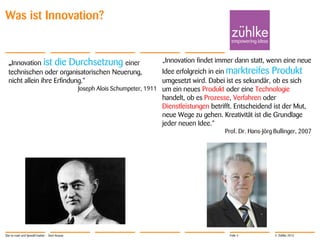 © Zühlke 2013
Was ist Innovation?
„Innovation ist die Durchsetzung einer
technischen oder organisatorischen Neuerung,
nicht allein ihre Erfindung.“
Joseph Alois Schumpeter, 1911
„Innovation findet immer dann statt, wenn eine neue
Idee erfolgreich in ein marktreifes Produkt
umgesetzt wird. Dabei ist es sekundär, ob es sich
um ein neues Produkt oder eine Technologie
handelt, ob es Prozesse, Verfahren oder
Dienstleistungen betrifft. Entscheidend ist der Mut,
neue Wege zu gehen. Kreativität ist die Grundlage
jeder neuen Idee.“
Prof. Dr. Hans-Jörg Bullinger, 2007
Star-to-road und SpeedCreation - Sven Krause Folie 4
 