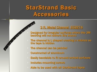 StarStrand Basic Accessories 3 ft. Metal Channel  E53274 Designed for irregular surfaces where the 3M backing will not adhere like stucco The channel is L shaped creating a valance so the tape is hidden The channel can be painted Constructed of aluminum Easily bendable to fit around arched surfaces Includes mounting screws Able to be used with all StarStrand tapes 