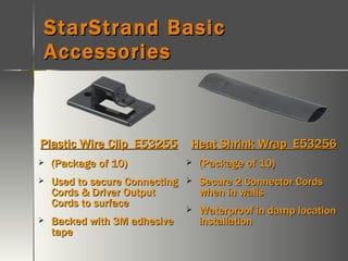 StarStrand Basic Accessories Plastic Wire Clip  E53255 (Package of 10) Used to secure Connecting Cords & Driver Output Cords to surface Backed with 3M adhesive tape Heat Shrink Wrap  E53256 (Package of 10) Secure 2 Connector Cords when in walls Waterproof in damp location installation 