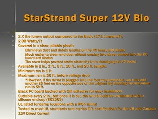StarStrand Super 12V Bio 2 X the lumen output compared to the Basic (171 Lumens/Ft) 2.88 Watts/Ft Covered in a clear, pliable plastic Eliminates dust and debris landing on the PC board and diodes Much easier to clean and dust without coming into direct contact into the PC board and diodes The cover helps prevent static electricity from damaging the PC board Available in 2 in., 1 ft., 5 ft., 10 ft., and 20 ft. lengths Minimum run is 1 ft. Maximum run is 25 ft. before voltage drop *However, if the driver is plugged  into the four way connector, you may add another 25 feet on the opposite side of the original leg doubling the maximum run to 50 ft. Black PC board backed with 3M adhesive for easy installation Cuttable every 2 in., but once it is cut, the end should be terminated with a silicone end cap (E53269) UL listed for damp locations with a IP64 rating Tested to meet UL standards and carries ETL certifications for the US and Canada 12V Direct Current 