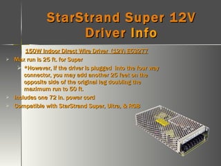 StarStrand Super 12V Driver  Info 150W Indoor Direct Wire Driver  (12V) E53277 Max run is 25 ft. for Super *However, if the driver is plugged  into the four way connector, you may add another 25 feet on the opposite side of the original leg doubling the maximum run to 50 ft. Includes one 72 in. power cord Compatible with StarStrand Super, Ultra, & RGB 