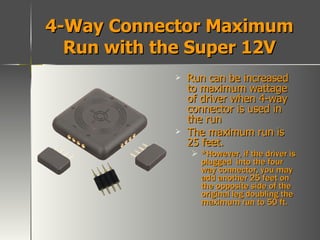 4-Way Connector Maximum Run with the Super 12V Run can be increased to maximum wattage of driver when 4-way connector is used in the run The maximum run is 25 feet. *However, if the driver is plugged  into the four way connector, you may add another 25 feet on the opposite side of the original leg doubling the maximum run to 50 ft. 