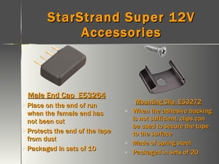 StarStrand Super 12V Accessories Male End Cap  E53264 Place on the end of run when the female end has not been cut Protects the end of the tape from dust Packaged in sets of 10 Mounting Clip  E53272 When the adhesive backing is not sufficient, clips can be used to secure the tape to the surface Made of spring steel Packaged in sets of 20 