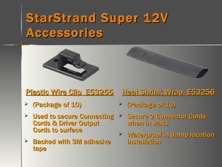 StarStrand Super 12V Accessories Plastic Wire Clip  E53255 (Package of 10) Used to secure Connecting Cords & Driver Output Cords to surface Backed with 3M adhesive tape Heat Shrink Wrap  E53256 (Package of 10) Secure 2 Connector Cords when in walls Waterproof in damp location installation 