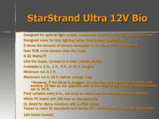 StarStrand Ultra 12V Bio Designed for optimal light output, commonly referred to as high output LED tape Designed more for task lighting rather than accent applications 3 times the amount of lumens compared to the Basic (270 Lumens/Ft) Over 50% more lumens than the Super 4.32 Watts/Ft Like the Super, covered in a clear, pliable plastic Available in 2 in., 1 ft., 5 ft., & 10 ft. lengths Minimum run is 1 ft. Maximum run is 18 ft. before voltage drop *However, if the driver is plugged  into the four way connector, you may add another 18 feet on the opposite side of the original leg doubling the maximum run to 36 ft. Field cuttable every 2 in., but once an end is cut, the end must be terminated White PC board with 3M tape on the backside UL listed for damp locations with a IP64 rating Tested to meet UL standards and carries ETL certifications for the US and Canada 12V Direct Current 