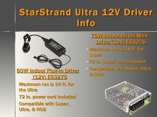 StarStrand Ultra 12V Driver Info 60W Indoor Plug-in Driver  (12V) E53275 Maximum run is 14 ft. for the Ultra 72 in. power cord included Compatible with Super, Ultra, & RGB 75W Indoor Direct Wire Driver (12V) E53276 Maximum run is 18 ft. for Super 72 in. power cord included Compatible with Super, Ultra, & RGB 