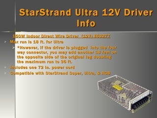 StarStrand Ultra 12V Driver Info 150W Indoor Direct Wire Driver  (12V) E53277 Max run is 18 ft. for Ultra *However, if the driver is plugged  into the four way connector, you may add another 18 feet on the opposite side of the original leg doubling the maximum run to 36 ft. Includes one 72 in. power cord Compatible with StarStrand Super, Ultra, & RGB 