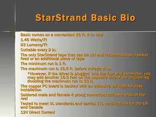 StarStrand Basic Bio Basic comes on a convenient 16 ft. 4 in. reel  1.46 Watts/Ft 83 Lumens/Ft Cuttable every 2 in. The only StarStrand tape that can be cut and reconnected to a power feed or an additional piece of tape The minimum run is 1 ft. The maximum run is 16.5 ft. before voltage drop *However, if the driver is plugged  into the four way connector, you may add another 16.5 feet on the opposite side of the original leg doubling the maximum run to 33 ft. The copper PC board is backed with an adhesive 3M tape for easy installation Soldered male and female 4 prong connectors are both ends of the reel Tested to meet UL standards and carries ETL certifications for the US and Canada 12V Direct Current 