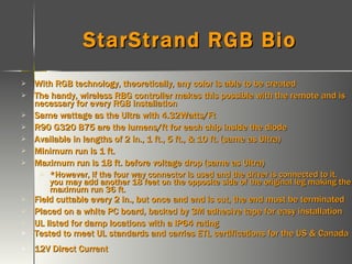 StarStrand RGB Bio  With RGB technology, theoretically, any color is able to be created The handy, wireless RBG controller makes this possible with the remote and is necessary for every RGB installation Same wattage as the Ultra with 4.32Watts/Ft R90 G320 B75 are the lumens/ft for each chip inside the diode Available in lengths of 2 in., 1 ft., 5 ft., & 10 ft. (same as Ultra) Minimum run is 1 ft.  Maximum run is 18 ft. before voltage drop (same as Ultra) *However, if the four way connector is used and the driver is connected to it, you may add another 18 feet on the opposite side of the original leg making the maximum run 36 ft. Field cuttable every 2 in., but once and end is cut, the end must be terminated Placed on a white PC board, backed by 3M adhesive tape for easy installation UL listed for damp locations with a IP64 rating Tested to meet UL standards and carries ETL certifications for the US & Canada 12V Direct Current 