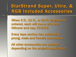 StarStrand Super, Ultra, & RGB Included Accessories When 5 ft., 10 ft., or 20 ft. lengths are ordered, each will come with one Silicone end cap, E53269 Every tape section has soldered 4-prong, male and female connectors All other accessories are optional depending on the projects application 
