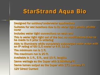 StarStrand Aqua Bio Designed for outdoor/underwater applications Suitable for wet locations due to its water tight, plastic, pliable cover  Includes water tight connections on each end This is water tight right out of the box, no modifications have to be made to it prior to ordering  Able to illuminate while completely submerged under water with an IP rating of 68 (1.5 meter or 4 ft. 11 in) The minimum run is 1 ft. The maximum run is 20 ft. Available in 1 ft., 5 ft., and 10 ft. lengths Same wattage as the Super with 2.88Watts/Ft Same lumen output as the Super with 171 Lumens/Ft 12V Direct Current 
