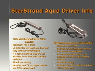 StarStrand Aqua Driver Info 30W Weatherproof Driver (12V) E53278 Maximum run is 10 ft. UL listed for wet locations, however they cannot be submerged It is recommended they are not installed in an area with constant moisture Aluminum casing Includes one 72 in. output cord & one 72 in. power cord 60W Weatherproof Driver (12V) E53279 Maximum run is 20 ft. UL listed for wet locations, however they cannot be submerged It is recommended they are not installed in an area with constant moisture  Aluminum casing Includes one 72 in. output cord & one 72 in. power cord 