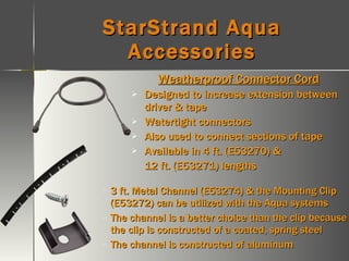 StarStrand Aqua Accessories Weatherproof Connector Cord Designed to increase extension between driver & tape Watertight connectors Also used to connect sections of tape Available in 4 ft. (E53270) & 12 ft. (E53271) lengths 3 ft. Metal Channel (E53274) & the Mounting Clip (E53272) can be utilized with the Aqua systems The channel is a better choice than the clip because the clip is constructed of a coated, spring steel The channel is constructed of aluminum 