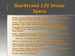 StarStrand 12V Driver Specs Some codes might require direct drivers to be placed in an approved, electrical enclosure Short circuit protection (If there is a short in the system, the driver will automatically shut down) Overload Protection (If 100W of tape is connected to a 75W driver, the system will not allow overload of the driver) Over voltage protection (Does not allow voltage surge to damage the installed system) Acts as a surge protector for the system Able to operate up to 158 F degree temperatures Each driver is tested at full load for 24 hours before our factory ships us the driver Some local codes require the drivers to be installed in an approved junction box 5 year limited warranty 