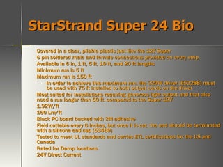 StarStrand Super 24 Bio Covered in a clear, pliable plastic just like the 12V Super 6 pin soldered male and female connections provided on every strip Available in 6 in, 1 ft, 5 ft, 10 ft, and 20 ft lengths Minimum run is 5 ft Maximum run is 150 ft In order to achieve this maximum run, the 320W driver (E53288) must be used with 75 ft installed to both output cords on the driver Most suited for installations requiring generous light output and that also need a run longer than 50 ft. compared to the Super 12V 1.92W/ft 160 Lm/ft Black PC board backed with 3M adhesive Field cuttable every 6 inches, but once it is cut, the end should be terminated with a silicone end cap (53469) Tested to meet UL standards and carries ETL certifications for the US and Canada Rated for Damp locations 24V Direct Current   