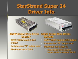 StarStrand Super 24 Driver Info 150W Direct Wire Driver  E53287 120V/240V Input & 24V Output Includes one 72” output cord Maximum run is 75 ft . 320W Direct Wire Driver  E53288 120V/240V Input & 24V Output Includes two 72” output cord Maximum run is 150 ft. Must install 75 ft. on both output cords to achieve 150 ft. 