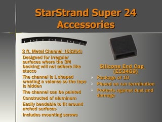 StarStrand Super 24 Accessories 3 ft. Metal Channel  (53254) Designed for irregular surfaces where the 3M backing will not adhere like stucco The channel is L shaped creating a valance so the tape is hidden The channel can be painted Constructed of aluminum Easily bendable to fit around arched surfaces Includes mounting screws Silicone End Cap  (E53469) Package of 10 Placed on run termination Protects against dust and damage 