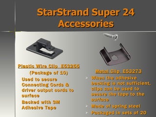 StarStrand Super 24 Accessories Plastic Wire Clip  E53255 (Package of 10) Used to secure Connecting Cords & driver output cords to surface Backed with 3M Adhesive Tape Metal Clip  E53273 When the adhesive backing is not sufficient, clips can be used to secure the tape to the surface Made of spring steel Packaged in sets of 20 