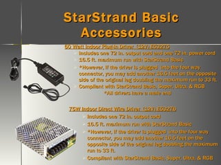 StarStrand Basic Accessories 60 Watt Indoor Plug-In Driver  (12V) E53275 Includes one 72 in. output cord and one 72 in. power cord 16.5 ft. maximum run with StarStrand Basic *However, if the driver is plugged  into the four way connector, you may add another 16.5 feet on the opposite side of the original leg doubling the maximum run to 33 ft. Compliant with StarStrand Basic, Super, Ultra, & RGB *All drivers have a male end 75W Indoor Direct Wire Driver  (12V) E53276 Includes one 72 in. output cord 16.5 ft. maximum run with StarStrand Basic *However, if the driver is plugged  into the four way connector, you may add another 16.5 feet on the opposite side of the original leg doubling the maximum run to 33 ft. Compliant with StarStrand Basic, Super, Ultra, & RGB 