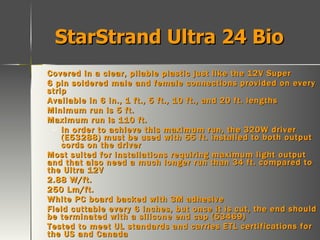 StarStrand Ultra 24 Bio Covered in a clear, pliable plastic just like the 12V Super 6 pin soldered male and female connections provided on every strip Available in 6 in., 1 ft., 5 ft., 10 ft., and 20 ft. lengths Minimum run is 5 ft. Maximum run is 110 ft. In order to achieve this maximum run, the 320W driver (E53288) must be used with 55 ft. installed to both output cords on the driver Most suited for installations requiring maximum light output and that also need a much longer run than 34 ft. compared to the Ultra 12V 2.88 W/ft. 250 Lm/ft. White PC board backed with 3M adhesive Field cuttable every 6 inches, but once it is cut, the end should be terminated with a silicone end cap (53469) Tested to meet UL standards and carries ETL certifications for the US and Canada Rated for Damp locations 24V Direct Current 