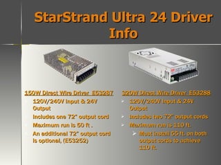 StarStrand Ultra 24 Driver Info 150W Direct Wire Driver  E53287 120V/240V Input & 24V Output Includes one 72” output cord Maximum run is 50 ft .  An additional 72” output cord is optional, (E53252) 320W Direct Wire Driver  E53288 120V/240V Input & 24V Output Includes two 72” output cords Maximum run is 110 ft. Must install 55 ft. on both output cords to achieve 110 ft. 