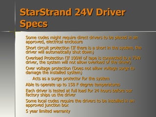 StarStrand 24V Driver Specs Some codes might require direct drivers to be placed in an approved, electrical enclosure Short circuit protection (If there is a short in the system, the driver will automatically shut down) Overload Protection (If 100W of tape is connected to a 75W driver, the system will not allow overload of the driver) Over voltage protection (Does not allow voltage surge to damage the installed system) Acts as a surge protector for the system Able to operate up to 158 F degree temperatures Each driver is tested at full load for 24 hours before our factory ships us the driver Some local codes require the drivers to be installed in an approved junction box 5 year limited warranty 
