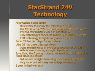 StarStrand 24V Technology All phosphor based diodes Must easier to control the color temperature The CRI is in the 70’s for the Phosphor technology, when the RGB technology’s CRI is in less than 30 RBG technology’s colors are harder to consistently control RGB technology is significantly more expensive Super 24 has two chips for each diode Ultra 24 has three chips per diode Using multiple chips in the diodes produces more lumens without overpowering a single chip diode By utilizing the 6 prong, soldered connections, the installation is full proof and secure Failure rate is high when using non-soldered connectors Very important with any low voltage connections 5 year limited warranty 