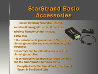 StarStrand Basic Accessories Indoor Dimming Controller  E53282 Variable dimming with on & off functions Wireless Remote Control included 140W max  If the installation is greater than 140W, another dimming controller and another driver must be purchased One remote can be utilized to power several dimming controllers It is connected to the tape in between the tape and the driver (Driver>Dimmer>Tape) Compliant with StarStrand Basic, StarStrand Super, & StarStrand Ultra 
