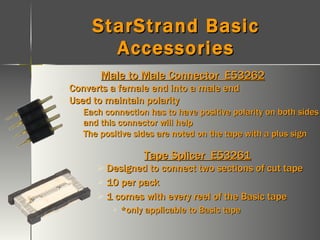 StarStrand Basic Accessories Male to Male Connector  E53262 Converts a female end into a male end Used to maintain polarity Each connection has to have positive polarity on both sides and this connector will help The positive sides are noted on the tape with a plus sign Tape Splicer  E53261 Designed to connect two sections of cut tape 10 per pack 1 comes with every reel of the Basic tape *only applicable to Basic tape 