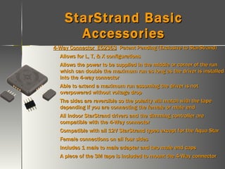 StarStrand Basic Accessories 4-Way Connector  E52363   Patent Pending (Exclusive to StarStrand) Allows for L, T, & X configurations Allows the power to be supplied in the middle or corner of the run which can double the maximum run as long as the driver is installed into the 4-way connector Able to extend a maximum run assuming the driver is not overpowered without voltage drop The sides are reversible so the polarity will match with the tape depending if you are connecting the female or male end All indoor StarStrand drivers and the dimming controller are compatible with the 4-Way connector Compatible with all 12V StarStrand types except for the Aqua Star Female connections on all four sides Includes 1 male to male adapter and two male end caps A piece of the 3M tape is included to mount the 4-Way connector 