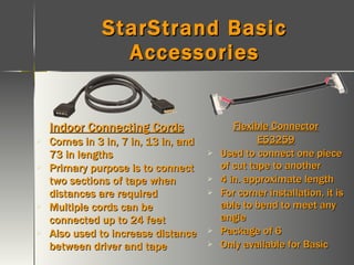 StarStrand Basic Accessories Indoor Connecting Cords Comes in 3 in, 7 in, 13 in, and 73 in lengths Primary purpose is to connect two sections of tape when distances are required Multiple cords can be connected up to 24 feet Also used to increase distance between driver and tape Flexible Connector E53259 Used to connect one piece of cut tape to another 4 in. approximate length For corner installation, it is able to bend to meet any angle Package of 6 Only available for Basic 