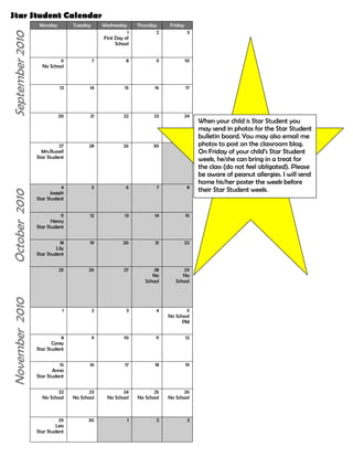 Star Student Calendar<br />       September 2010MondayTuesdayWednesdayThursdayFriday1First Day of School236No School7891013  1415161720212223When your child is Star Student you may send in photos for the Star Student bulletin board. You may also email me photos to post on the classroom blog. On Friday of your child’s Star Student week, he/she can bring in a treat for the class (do not feel obligated). Please be aware of peanut allergies. I will send home his/her poster the week before their Star Student week.24October  201027Mrs.RussellStar Student28263014JosephStar Student567811HenryStar Student1213141518LilyStar Student19202122November  2010 25262728NoSchool29No School12345No School PM8CoreyStar Student910111215AnnaStar Student1617181922No School23No School24No School25No School26No School29LeaStar Student30123December 2010MondayTuesdayWednesdayThursdayFriday1236NatalieStar Student7891013JonathanStar Student1415161720212223No School24No School27No School28No School29No School30No School31No SchoolJanuary 20113KiranStar Student456710DevinStar Student1112131417ZacharyStar Student1819202124No School25262728February 201131TrishaStar Student12347RayyanaStar Student89101114NicholasStar Student1516171821Lillian HStar Student2223242528MaggieStar Student1234<br />March 2011MondayTuesdayWednesdayThursdayFriday12347JacobStar Student89101114MichaelStar Student1516171821222324No School25No SchoolApril 201128Sean Star Student29303114DianaStar Studnet567811aStudent121314151819202122No School25No School26No School27No School28No School29No SchoolMay 2011234569101112131617181920232425262730NoSchool31123<br />June 2011MondayTuesdayWednesdayThursdayFriday1236789Last Student Day1013141516172021222324272829301<br />