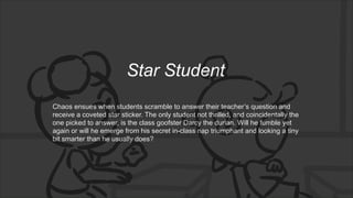 Star Student
Chaos ensues when students scramble to answer their teacher’s question and
receive a coveted star sticker. The only student not thrilled, and coincidentally the
one picked to answer, is the class goofster Darcy the durian. Will he fumble yet
again or will he emerge from his secret in-class nap triumphant and looking a tiny
bit smarter than he usually does?
 