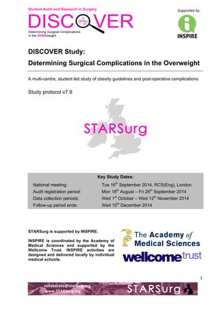 Student Audit and Research in Surgery 
Supported by: 
!.! 
! 
! 
collaborate@starsurg.org! 
!www.STARSurg.org! 
1 
DISCOVER Study: 
Determining Surgical Complications in the Overweight 
A multi-centre, student led study of obesity guidelines and post-operative complications 
Study protocol v7.9 
Key Study Dates: 
National meeting: Tue 16th September 2014, RCS(Eng), London 
Audit registration period: Mon 18th August – Fri 26th September 2014 
Data collection periods: Wed 1st October – Wed 12th November 2014 
Follow-up period ends: Wed 10th December 2014 
STARSurg is supported by INSPIRE. 
INSPIRE is coordinated by the Academy of 
Medical Sciences and supported by the 
Wellcome Trust. INSPIRE activities are 
designed and delivered locally by individual 
medical schools. 
! 
 