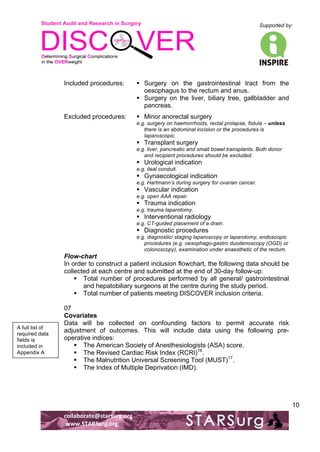 Student Audit and Research in Surgery 
Supported by: 
!.! 
! 
! 
collaborate@starsurg.org! 
!www.STARSurg.org! 
10 
Included procedures: ! Surgery on the gastrointestinal tract from the 
oesophagus to the rectum and anus. 
! Surgery on the liver, biliary tree, gallbladder and 
pancreas. 
Excluded procedures: ! Minor anorectal surgery 
e.g. surgery on haemorrhoids, rectal prolapse, fistula – unless 
there is an abdominal incision or the procedures is 
laparoscopic. 
! Transplant surgery 
e.g. liver, pancreatic and small bowel transplants. Both donor 
and recipient procedures should be excluded. 
! Urological indication 
e.g. ileal conduit. 
! Gynaecological indication 
e.g. Hartmann’s during surgery for ovarian cancer. 
! Vascular indication 
e.g. open AAA repair. 
! Trauma indication 
e.g. trauma laparotomy. 
! Interventional radiology 
e.g. CT-guided placement of a drain. 
! Diagnostic procedures 
e.g. diagnostic/ staging laparoscopy or laparotomy, endoscopic 
procedures (e.g. oesophago-gastro duodenoscopy (OGD) or 
colonoscopy), examination under anaesthetic of the rectum. 
Flow-chart 
In order to construct a patient inclusion flowchart, the following data should be 
collected at each centre and submitted at the end of 30-day follow-up: 
! Total number of procedures performed by all general/ gastrointestinal 
and hepatobiliary surgeons at the centre during the study period. 
! Total number of patients meeting DISCOVER inclusion criteria. 
07 
Covariates 
Data will be collected on confounding factors to permit accurate risk 
adjustment of outcomes. This will include data using the following pre-operative 
indices: 
! The American Society of Anesthesiologists (ASA) score. 
! The Revised Cardiac Risk Index (RCRI)16. 
! The Malnutrition Universal Screening Tool (MUST)17. 
! The Index of Multiple Deprivation (IMD). 
A full list of 
required data 
fields is 
included in 
Appendix A! 
 