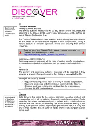 Student Audit and Research in Surgery 
Supported by: 
!.! 
! 
! 
collaborate@starsurg.org! 
!www.STARSurg.org! 
11 
08 
Outcome Measures 
Primary outcome measure 
The primary outcome measure is the 30-day adverse event rate, measured 
according to the Clavien-Dindo scale18. Major complications will be defined as 
overall Clavien-Dindo grade III-V. 
The Clavien-Dindo scale has been selected as the primary outcome measure 
as it is based on the interventions required to treat complications, taking a 
holistic account of clinically significant events and ensuring their clinical 
relevance. 
▲ 
Prior to using the Clavien-Dindo system, please complete our 
Clavien-Dindo e-learning module at: 
http://www.starsurg.org/#!CURRENT-STUDY/cd1x 
▲ 
Secondary outcome measures 
Secondary outcome measures will be rates of system-specific complications, 
unplanned admission to the critical care unit, re-operation and re-admission. 
09 
Follow-up 
The primary and secondary outcome measures will be recorded if they 
occurred at any point from post-operative Day 1 (day of surgery) to Day 30. 
Strategies for follow-up include: 
! Regularly reviewing patient notes to identify in-hospital complications. 
! Reviewing clinic notes and clinic letters, if seen in clinic by 30 days. 
! Checking electronic systems and handover lists for re-admissions. 
! Checking for A&E re-attendances. 
10 
Dataset 
Data domains that relate to the patient, operation, operative method and 
postoperative period will be collected. In order to maximise completion of data 
recording, the dataset has been designed to be brief and to include only those 
variables that are needed to accurately risk adjust outcomes relating to the 
primary audit question. Without adjusting for pre-operative risk, it is likely that 
any findings would be biased. Data will not be analysed at a surgeon-level or 
centre-level. 
See Annex E 
for information 
about the 
Clavien-Dindo 
scale! 
A complete list 
of data fields 
and definitions 
is provided in 
Appendix A & 
Appendix B! 
 