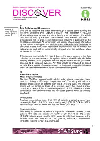 Student Audit and Research in Surgery 
Supported by: 
!.! 
! 
! 
collaborate@starsurg.org! 
!www.STARSurg.org! 
12 
11 
Data Collation and Governance 
Data will be collected and stored online through a secure server running the 
Research Electronic Data Capture (REDCap) web application19. REDCap 
allows collaborators to enter and store data in a secure system. It is widely 
used internationally by academic organisations to store research databases. 
Collaborators will be given secure login details including a password for the 
REDCap project server. All transmission and storage of web-based information 
by this system is encrypted and compliant with HIPAA-Security Guidelines in 
the United States. Any patient identifiable information will not be available for 
data-analysis and will be automatically stripped from the database when 
exported from REDCap. 
Collaborators may wish to first record data on the paper version of the data 
collection pro-forma available on the system. If data is stored locally prior to be 
entering onto the REDCap system, it should only be held on secure, password-protected 
NHS computer systems. Any files should be encrypted for added 
security. Paper copies of any data should be destroyed as confidential waste 
within the centre once successful data submission is completed. 
12 
Statistical Analysis 
Major complication rates 
The first STARSurg national audit included only patients undergoing bowel 
resection, finding a 17% major complication rate1. This study will include a 
broader cross-section of patients than the STARSurg audit. The inclusion 
criteria will be similar to those of a previous study that found a major 
complication rate of 8.2% in non-obese patients6. A 2% difference in major 
complication rates between obese and non-obese patients would be clinically 
significant. 
Obesity rates 
Previous research has shown that 1.8% of patients undergoing surgery are 
underweight (BMI <18.5), 32% have a healthy weight (BMI 18.5-24.99), 36.2% 
are overweight (BMI 25-29.99) and 30% are obese (BMI ≥30)4. 
Power calculation 
This study is powered to detect a significant difference between obese 
patients (BMI ≥30) and patients with healthy weight (BMI 18.5-24.99). A total 
of 6,626 patients would provide 80% power to detect an increase in the 
adverse event rate from 8% to 10% (α=0.05, matched 1 experimental 
[n=3,313]: 1 control [n=3,313], power=0.80). 
A guide to 
using REDCap 
can be found in 
Annex G! 
 