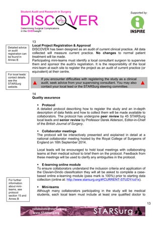 Student Audit and Research in Surgery 
Supported by: 
!.! 
! 
! 
collaborate@starsurg.org! 
!www.STARSurg.org! 
13 
13 
Local Project Registration & Approval 
DISCOVER has been designed as an audit of current clinical practice. All data 
collected will measure current practice. No changes to normal patient 
treatment will be made. 
Participating mini-teams must identify a local consultant surgeon to supervise 
them and sponsor the audit’s registration. It is the responsibility of the local 
mini-team at each site to register the project as an audit of current practice (or 
equivalent) at their centre. 
▲ 
If you encounter difficulties with registering the study as a clinical 
audit, seek advice from your supervising consultant. You may also 
contact your local lead or the STARSurg steering committee. 
▲ 
14 
Quality assurance 
! Protocol 
A detailed protocol describing how to register the study and an in-depth 
description of data fields and how to collect them will be made available to 
collaborators. The protocol has undergone peer review by 45 STARSurg 
local leads and senior review by Professor Derek Alderson, Editor-in-Chief 
of the British Journal of Surgery. 
! Collaborator meetings 
The protocol will be interactively presented and explained in detail at a 
national collaborator meeting hosted by the Royal College of Surgeons of 
England on 16th September 2014. 
Local leads will be encouraged to hold local meetings with collaborating 
teams at their medical school to brief them on the protocol. Feedback from 
these meetings will be used to clarify any ambiguities in the protocol. 
! E-learning online module 
To ensure collaborators understand the inclusion criteria and application of 
the Clavien-Dindo classification they will all be asked to complete a case-based 
online e-learning module (pass mark is 100%) prior to starting data 
collection (online at: http://www.starsurg.org/#!CURRENT-STUDY/cd1x). 
! Mini-teams 
Although many collaborators participating in the study will be medical 
students, each local team must include at least one qualified doctor to 
Detailed advice 
on audit 
registration can 
be found in 
Annex B! 
For local leads’ 
contact details 
see the 
STARSurg 
website. 
! 
For further 
information 
about mini-teams, 
see 
protocol 
section 15 and 
Annex B! 
 
