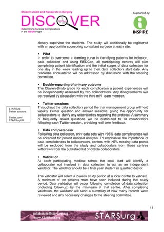 Student Audit and Research in Surgery 
Supported by: 
!.! 
! 
! 
collaborate@starsurg.org! 
!www.STARSurg.org! 
14 
closely supervise the students. The study will additionally be registered 
with an appropriate sponsoring consultant surgeon at each site. 
! Pilot 
In order to overcome a learning curve in identifying patients for inclusion, 
data collection and using REDCap, all participating centres will pilot 
completing patient identification and the initial stages of data collection for 
one day in the week leading up to their data collection start date. Any 
problems encountered will be addressed by discussion with the steering 
committee. 
! Double-reporting of primary outcome 
The Clavien-Dindo grade for each complication a patient experiences will 
be independently assessed by two collaborators. Any disagreements will 
be resolved by discussion with the third mini-team member. 
! Twitter sessions 
Throughout the data collection period the trial management group will hold 
weekly Twitter question and answer sessions, giving the opportunity for 
collaborators to clarify any uncertainties regarding the protocol. A summary 
of frequently asked questions will be distributed to all collaborators 
following each Twitter session, providing real-time feedback. 
! Data completeness 
Following data collection, only data sets with >95% data completeness will 
be accepted for pooled national analysis. To emphasise the importance of 
data completeness to collaborators, centres with >5% missing data points 
will be excluded from the study and collaborators from those centres 
withdrawn from the published list of citable collaborators. 
! Validation 
At each participating medical school the local lead will identify a 
collaborator not involved in data collection to act as an independent 
validator. The validator should be a final year student or qualified doctor. 
The validator will select a 2-week study period at a local centre to validate. 
A minimum of ten patients must have been included during that study 
period. Data validation will occur following completion of data collection 
(including follow-up) by the mini-team at that centre. After completing 
validation, the validator will send a summary of how many records were 
reviewed and any necessary changes to the steering committee. 
STARSurg 
Twitter account: 
Twitter.com/ 
STARSurgUK! 
 
