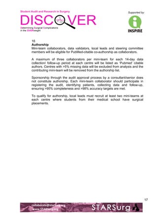 Student Audit and Research in Surgery 
Supported by: 
!.! 
! 
! 
collaborate@starsurg.org! 
!www.STARSurg.org! 
17 
16 
Authorship 
Mini-team collaborators, data validators, local leads and steering committee 
members will be eligible for PubMed-citable co-authorship as collaborators. 
A maximum of three collaborators per mini-team for each 14-day data 
collection/ follow-up period at each centre will be listed as ‘Pubmed’ citable 
authors. Centres with >5% missing data will be excluded from analysis and the 
contributing mini-team will be removed from the authorship list. 
Sponsorship through the audit approval process by a consultant/senior does 
not constitute authorship. Each mini-team collaborator should participate in 
registering the audit, identifying patients, collecting data and follow-up, 
ensuring >95% completeness and >98% accuracy targets are met. 
To qualify for authorship, local leads must recruit at least two mini-teams at 
each centre where students from their medical school have surgical 
placements. 
 
