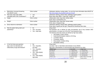 ! 
TARSurgUK@gmail.com2 
2www.STARSurg.org2 
20 
11 Malnutrition Universal Screening 
Tool (MUST) score 
Enter number (Admission clerking, nursing notes). You can find more information about MUST at: 
http://www.bapen.org.uk/pdfs/must/must_full.pdf 
12 Was body mass index (BMI) 
calculated within 24hr of admission? 
! Yes 
! No 
(Admission clerking, clinical notes, pathology results system) 
Body mass index (BMI) = mass (kg) / height (m)2. 
13 Height Enter number (Observation chart, drug chart, clinical notes) 
Enter value in centimetres (cm). 
14 Weight Enter number (Observation chart, drug chart, clinical notes) 
Enter value in kilograms (kg). 
15 Serum albumin at admission Enter number (Admission clerking, clinical notes, pathology results system) 
Enter value in grams per litre (g/L). Required for Nutritional Risk Index. 
16 Was the patient taking statin peri-operatively? 
! No 
! Yes – low dose 
! Yes – high dose 
(Drug chart) 
Peri-operative use is defined as daily pre-operative use of any duration AND 
administration in at least one of the first 7 post-operative days. 
The following total daily doses are defined as high dose statins: 
! Atorvastatin (Lipitor) ≥20mg. 
! Ezetimibe/Simvastatin (Vytorin) ≥10/10mg. 
! Lovastatin ≥80mg. 
! Pravastatin ≥80mg. 
! Rosuvastatin (Crestor) ≥5mg. 
! Simvastatin ≥40mg. 
17 In the first three post-operative 
days, were non-steroidal anti-inflammatory 
drugs administered? 
! No 
! Yes – ibuprofen, 
low dose 
! Yes – ibuprofen, 
high dose 
! Yes – other NSAID, 
low dose 
! Yes – other NSAID, 
high dose 
(Drug chart) 
Low dose: ‘stat’ or intermittent administration of any NSAID. 
High dose: administration of recommended daily allowance for ≥24hr. 
 