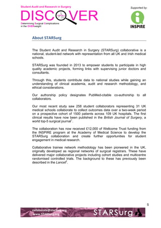 Student Audit and Research in Surgery 
Supported by: 
!.! 
! 
! 
collaborate@starsurg.org! 
!www.STARSurg.org! 
5 
About!STARSurg! 
The Student Audit and Research in Surgery (STARSurg) collaborative is a 
national, student-led network with representation from all UK and Irish medical 
schools. 
STARSurg was founded in 2013 to empower students to participate in high 
quality academic projects, forming links with supervising junior doctors and 
consultants. 
Through this, students contribute data to national studies while gaining an 
understanding of clinical academia, audit and research methodology, and 
ethical considerations. 
Our authorship policy designates PubMed-citable co-authorship to all 
collaborators. 
Our most recent study saw 258 student collaborators representing 31 UK 
medical schools collaborate to collect outcomes data over a two-week period 
on a prospective cohort of 1500 patients across 109 UK hospitals. The first 
clinical results have now been published in the British Journal of Surgery, a 
world top-5 surgical journal1. 
The collaboration has now received £12,000 of Wellcome Trust funding from 
the INSPIRE program at the Academy of Medical Science to develop the 
STARSurg collaboration and create further opportunities for student 
engagement in medical research. 
Collaborative trainee network methodology has been pioneered in the UK, 
originally developed as regional networks of surgical registrars. These have 
delivered major collaborative projects including cohort studies and multicentre 
randomised controlled trials. The background to these has previously been 
described in the Lancet2. 
 