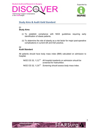 Student Audit and Research in Surgery 
Supported by: 
!.! 
! 
! 
collaborate@starsurg.org! 
!www.STARSurg.org! 
7 
Study!Aims!&!Audit!Gold!Standard!! 
01 
Study Aims 
(i) To establish compliance with NICE guidelines requiring early 
identification of obese patients. 
(ii) To determine the role of obesity as a risk factor for major post-operative 
complications in current UK and Irish practice. 
02 
Audit Standard 
All patients should have body mass index (BMI) calculated on admission to 
hospital. 
NICE CG 32, 1.2.213 All hospital inpatients on admission should be 
screened for malnutrition. 
NICE CG 32, 1.2.613 Screening should assess body mass index. 
 
