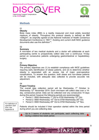 Student Audit and Research in Surgery 
Supported by: 
!.! 
! 
! 
collaborate@starsurg.org! 
!www.STARSurg.org! 
8 
Methods! 
01 
Obesity 
Body mass index (BMI) is a readily measured and most widely recorded 
measure of obesity. Throughout this protocol obesity is defined as BMI 
>30kg/m2, as originally agreed at the National Institutes of Health Consensus 
Development Conference in 199114. Existing and current draft NICE guidance 
documents also use this definition15. 
02 
Summary 
A mini-team of two medical students and a doctor will collaborate at each 
participating centre to prospectively collect data over a continuous 14-day 
period on consecutive patients undergoing gastrointestinal or hepatobiliary 
surgery. 
03 
Primary Objective 
The primary objectives are (1) to establish compliance with NICE guidelines 
requiring early identification of obese patients, and (2) to determine whether 
obesity is associated with an excess risk of major post-operative 
complications. To answer this question, both obese and non-obese patients 
will be included, with adequate data collected to provide accurate risk 
adjustment. 
04 
Project Timeline 
The overall data collection period will be Wednesday 1st October to 
Wednesday 12th November 2014. Each mini-team will collect data over a 14- 
day, consecutive period. Data can be collected over any consecutive 14 days 
during this period; however the following periods are recommended: 
! Period 1: 0800 Wednesday 1st Oct to 0759 Wednesday 15th Oct. 
! Period 2: 0800 Wednesday 15th Oct to 0759 Wednesday 29th Oct. 
! Period 3: 0800 Wednesday 29th Oct to 0759 Wednesday 12th Nov. 
Patients should be included if their operation started within the time period 
during which you are collecting data. 
▲ Up to 3 teams of students can participate, each collecting data 
during a distinct two-week period. ▲ 
For definition of 
operation start 
time, see 
Appendix B! 
 