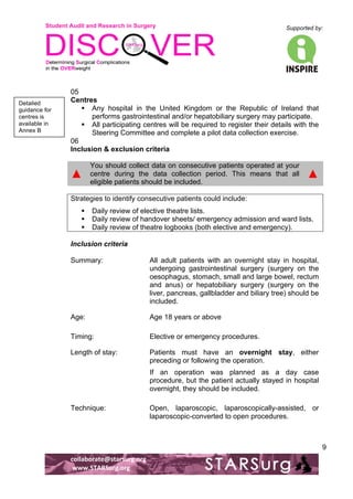 Student Audit and Research in Surgery 
Supported by: 
!.! 
! 
! 
collaborate@starsurg.org! 
!www.STARSurg.org! 
9 
05 
Centres 
! Any hospital in the United Kingdom or the Republic of Ireland that 
performs gastrointestinal and/or hepatobiliary surgery may participate. 
! All participating centres will be required to register their details with the 
Steering Committee and complete a pilot data collection exercise. 
06 
Inclusion & exclusion criteria 
▲ 
You should collect data on consecutive patients operated at your 
centre during the data collection period. This means that all 
eligible patients should be included. 
▲ 
Strategies to identify consecutive patients could include: 
! Daily review of elective theatre lists. 
! Daily review of handover sheets/ emergency admission and ward lists. 
! Daily review of theatre logbooks (both elective and emergency). 
Inclusion criteria 
Summary: All adult patients with an overnight stay in hospital, 
undergoing gastrointestinal surgery (surgery on the 
oesophagus, stomach, small and large bowel, rectum 
and anus) or hepatobiliary surgery (surgery on the 
liver, pancreas, gallbladder and biliary tree) should be 
included. 
Age: Age 18 years or above 
Timing: Elective or emergency procedures. 
Length of stay: Patients must have an overnight stay, either 
preceding or following the operation. 
If an operation was planned as a day case 
procedure, but the patient actually stayed in hospital 
overnight, they should be included. 
Technique: Open, laparoscopic, laparoscopically-assisted, or 
laparoscopic-converted to open procedures. 
Detailed 
guidance for 
centres is 
available in 
Annex B! 
 